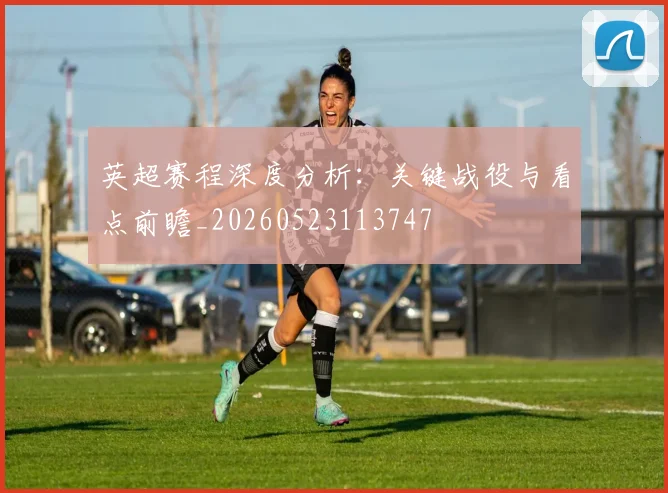 英超赛程深度分析：关键战役与看点前瞻_20260523113747