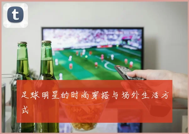 足球明星的时尚穿搭与场外生活方式