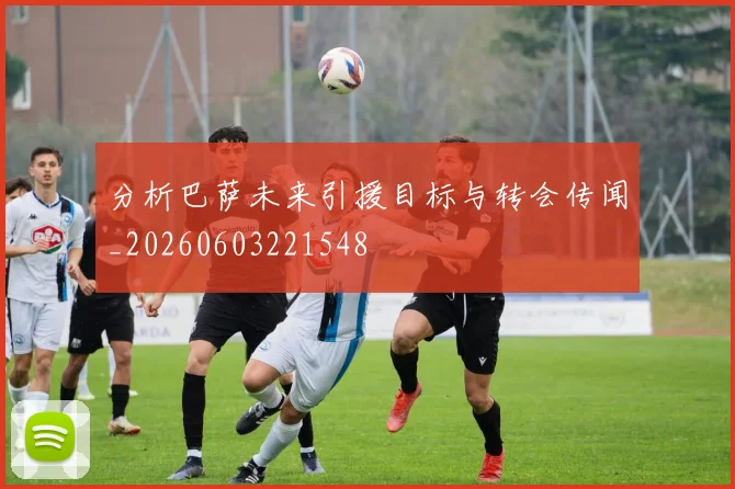 分析巴萨未来引援目标与转会传闻_20260603221548